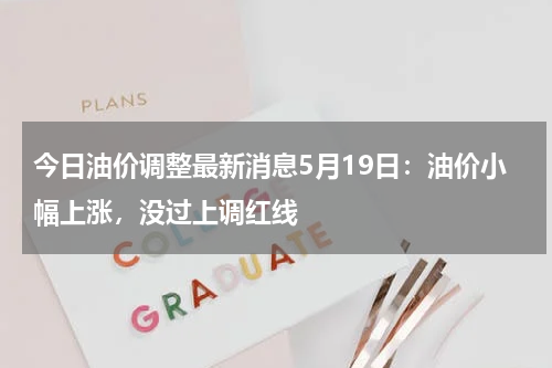今日油价调整最新消息5月19日：油价小幅上涨，没过上调红线
