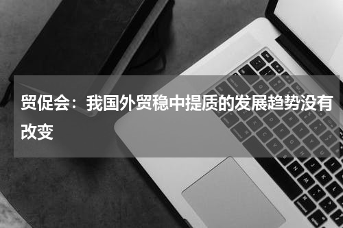 贸促会：我国外贸稳中提质的发展趋势没有改变