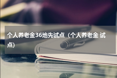 个人养老金36地先试点（个人养老金 试点）