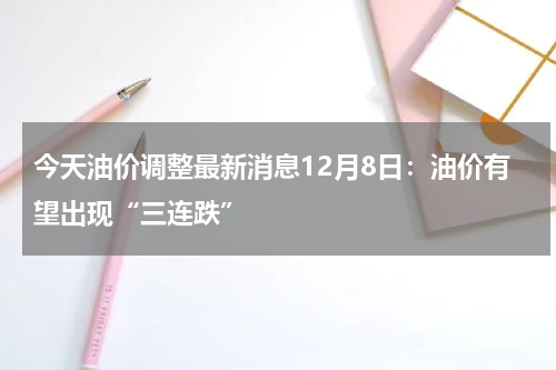 今天油价调整最新消息12月8日：油价有望出现“三连跌”