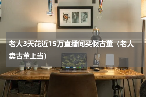 老人3天花近15万直播间买假古董（老人卖古董上当）