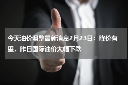 今天油价调整最新消息2月23日：降价有望，昨日国际油价大幅下跌