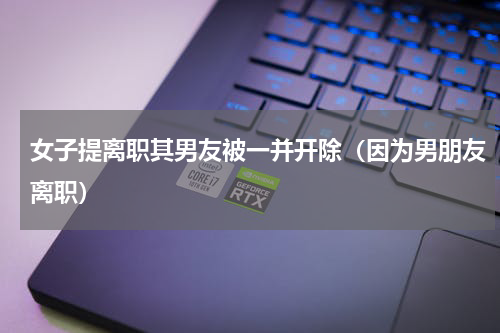 女子提离职其男友被一并开除（因为男朋友离职）