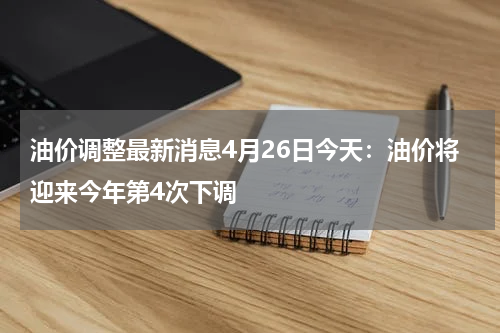 油价调整最新消息4月26日今天：油价将迎来今年第4次下调