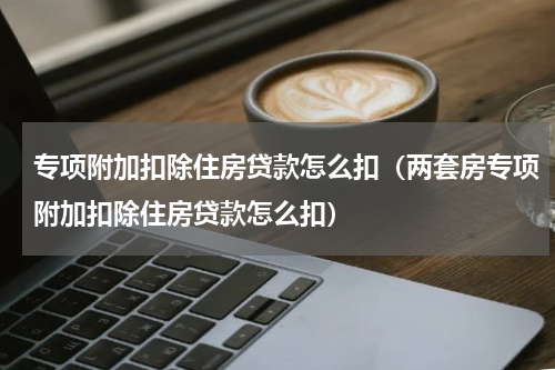 专项附加扣除住房贷款怎么扣（两套房专项附加扣除住房贷款怎么扣）