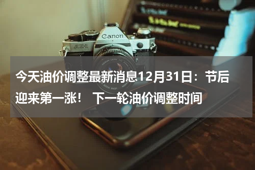 今天油价调整最新消息12月31日：节后迎来第一涨！ 下一轮油价调整时间