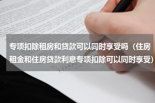 专项扣除租房和贷款可以同时享受吗（住房租金和住房贷款利息专项扣除可以同时享受）