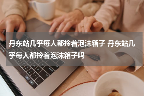 丹东站几乎每人都拎着泡沫箱子 丹东站几乎每人都拎着泡沫箱子吗