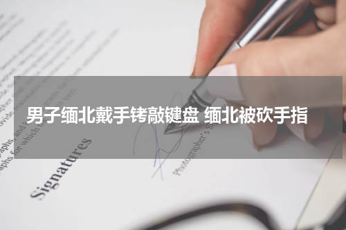 男子缅北戴手铐敲键盘 缅北被砍手指