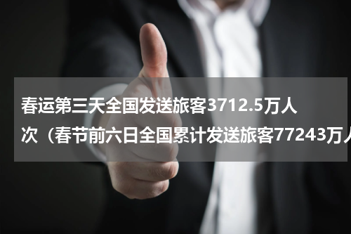 春运第三天全国发送旅客3712.5万人次（春节前六日全国累计发送旅客77243万人次）