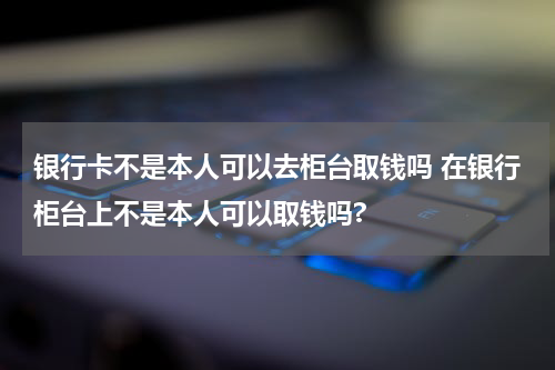 银行卡不是本人可以去柜台取钱吗 在银行柜台上不是本人可以取钱吗?