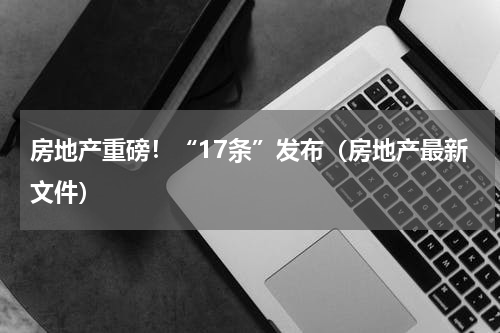 房地产重磅！“17条”发布（房地产最新文件）