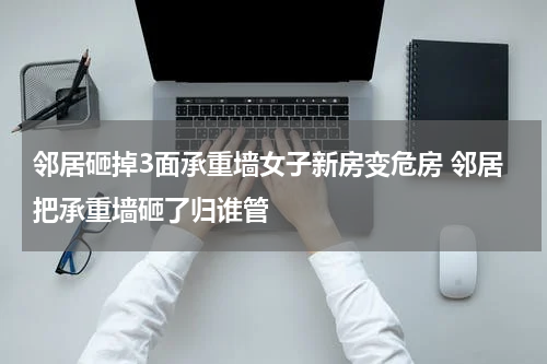 邻居砸掉3面承重墙女子新房变危房 邻居把承重墙砸了归谁管