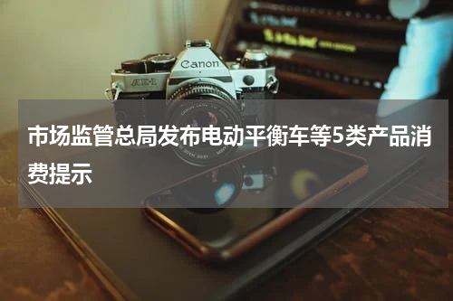 市场监管总局发布电动平衡车等5类产品消费提示