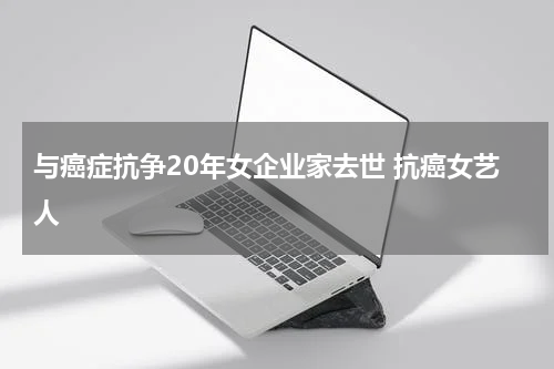 与癌症抗争20年女企业家去世 抗癌女艺人