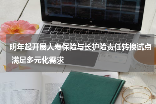 明年起开展人寿保险与长护险责任转换试点 满足多元化需求