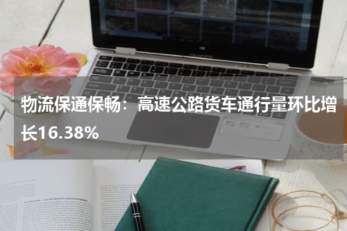 物流保通保畅：高速公路货车通行量环比增长16.38%