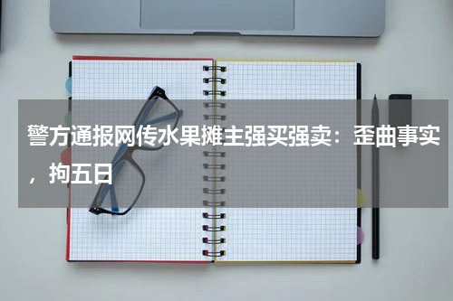 警方通报网传水果摊主强买强卖：歪曲事实，拘五日