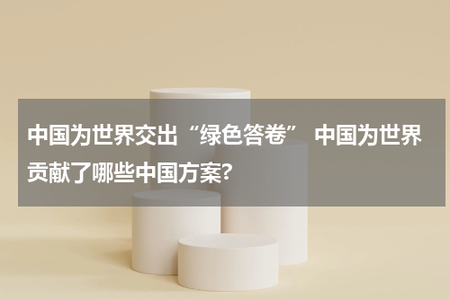 中国为世界交出“绿色答卷” 中国为世界贡献了哪些中国方案?