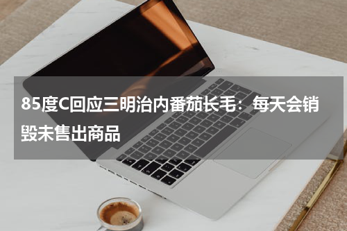 85度C回应三明治内番茄长毛：每天会销毁未售出商品