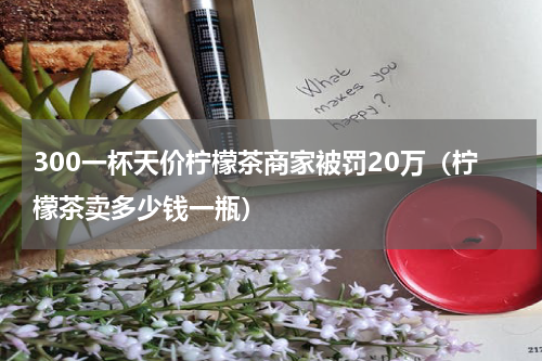300一杯天价柠檬茶商家被罚20万（柠檬茶卖多少钱一瓶）