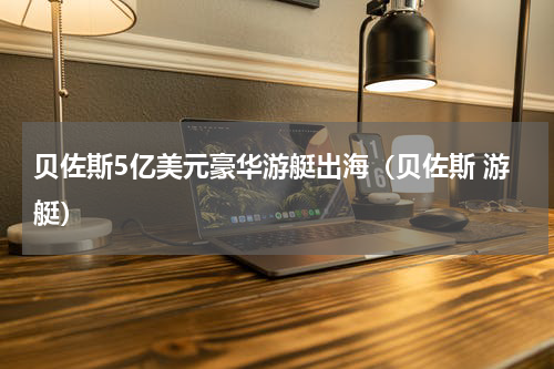 贝佐斯5亿美元豪华游艇出海（贝佐斯 游艇）