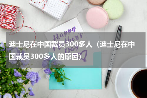 迪士尼在中国裁员300多人（迪士尼在中国裁员300多人的原因）