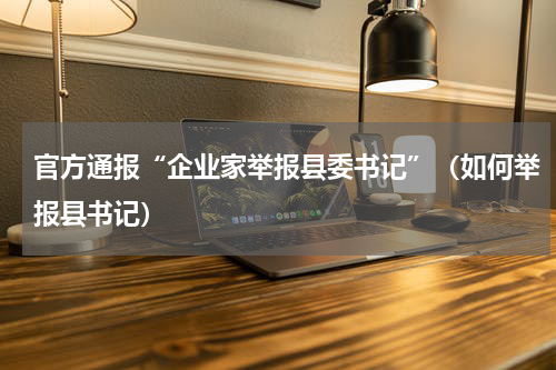 官方通报“企业家举报县委书记”（如何举报县书记）