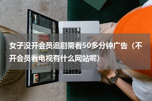 女子没开会员追剧需看50多分钟广告（不开会员看电视有什么网站呢）