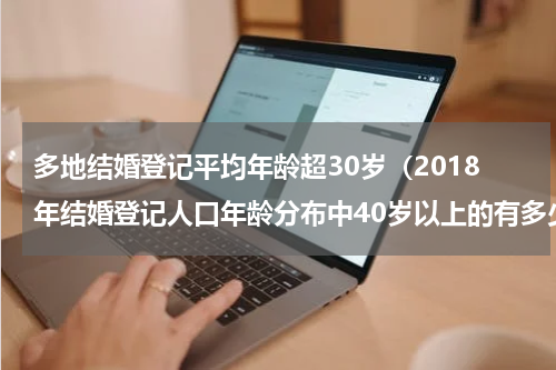 多地结婚登记平均年龄超30岁（2018年结婚登记人口年龄分布中40岁以上的有多少人）