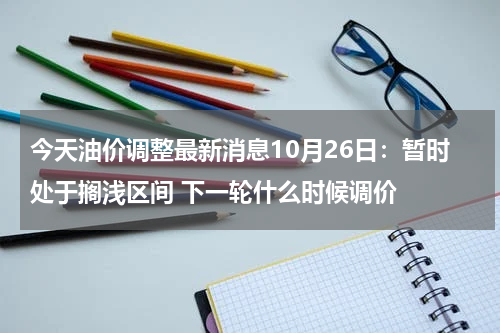 今天油价调整最新消息10月26日：暂时处于搁浅区间 下一轮什么时候调价