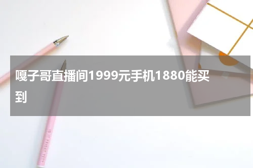 嘎子哥直播间1999元手机1880能买到