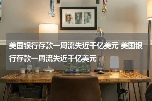 美国银行存款一周流失近千亿美元 美国银行存款一周流失近千亿美元