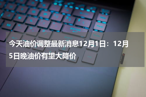 今天油价调整最新消息12月1日：12月5日晚油价有望大降价