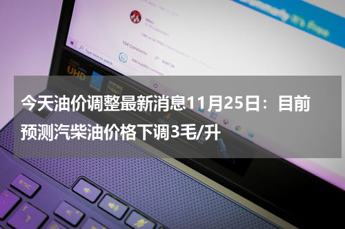 今天油价调整最新消息11月25日：目前预测汽柴油价格下调3毛/升