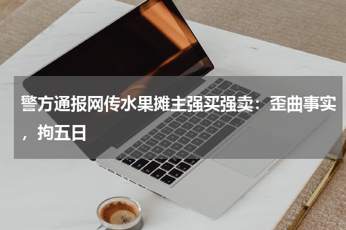 警方通报网传水果摊主强买强卖：歪曲事实，拘五日