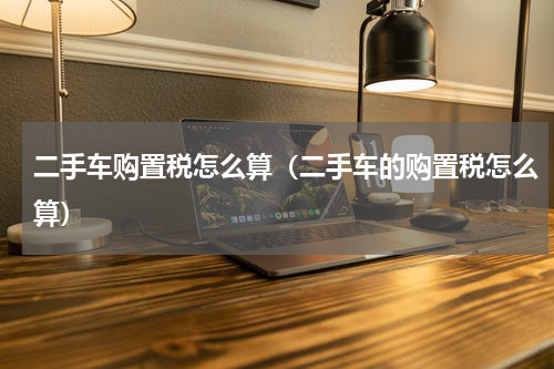 二手车购置税怎么算（二手车的购置税怎么算）
