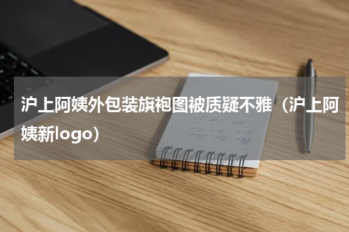 沪上阿姨外包装旗袍图被质疑不雅（沪上阿姨新logo）