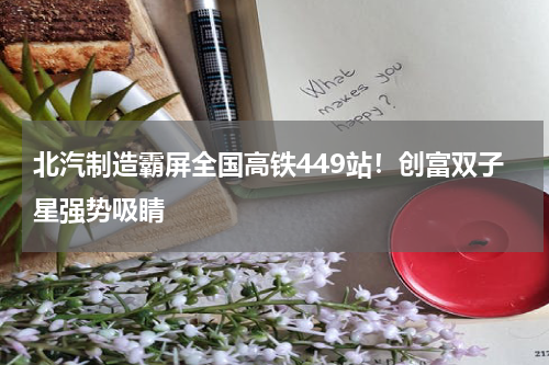 北汽制造霸屏全国高铁449站！创富双子星强势吸睛