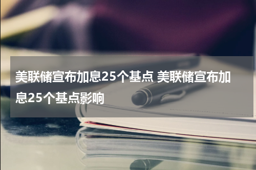 美联储宣布加息25个基点 美联储宣布加息25个基点影响