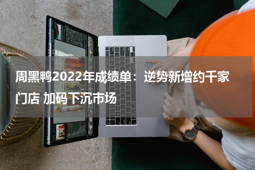 周黑鸭2022年成绩单：逆势新增约千家门店 加码下沉市场