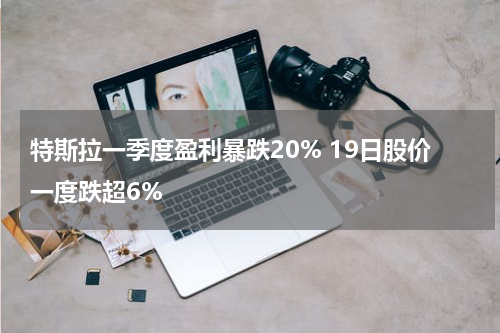 特斯拉一季度盈利暴跌20% 19日股价一度跌超6%