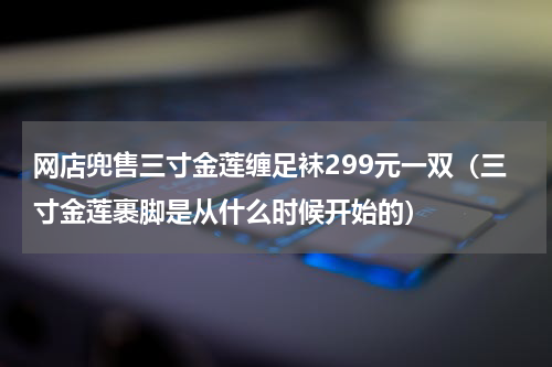 网店兜售三寸金莲缠足袜299元一双（三寸金莲裹脚是从什么时候开始的）
