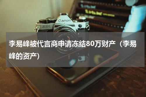 李易峰被代言商申请冻结80万财产（李易峰的资产）