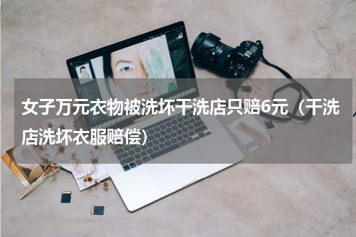 女子万元衣物被洗坏干洗店只赔6元（干洗店洗坏衣服赔偿）