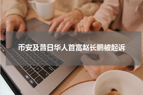 币安及昔日华人首富赵长鹏被起诉
