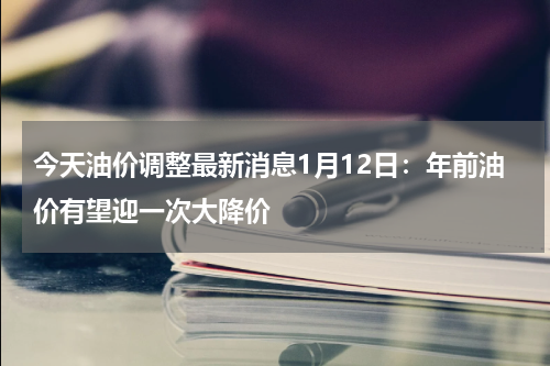 今天油价调整最新消息1月12日：年前油价有望迎一次大降价