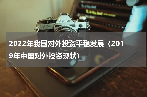 2022年我国对外投资平稳发展（2019年中国对外投资现状）