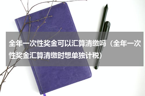 全年一次性奖金可以汇算清缴吗（全年一次性奖金汇算清缴时想单独计税）