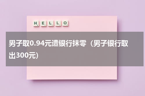 男子取0.94元遭银行抹零（男子银行取出300元）